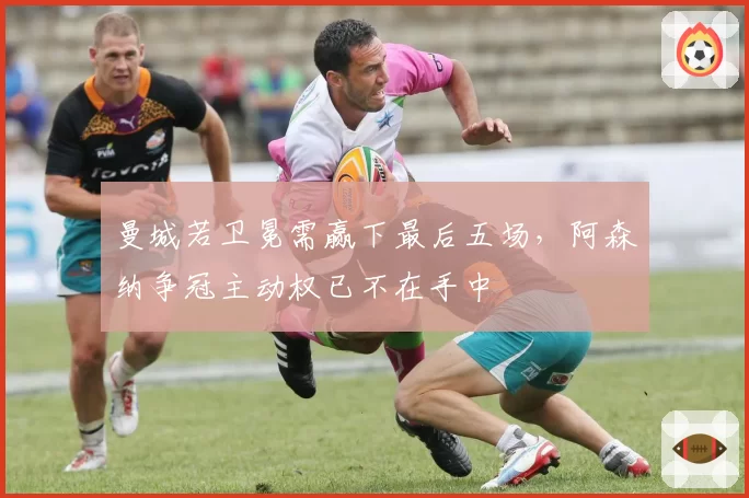 曼城若卫冕需赢下最后五场,阿森纳争冠主动权已不在手中