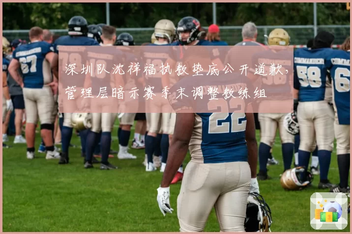 深圳队沈祥福执教垫底公开道歉，管理层暗示赛季末调整教练组