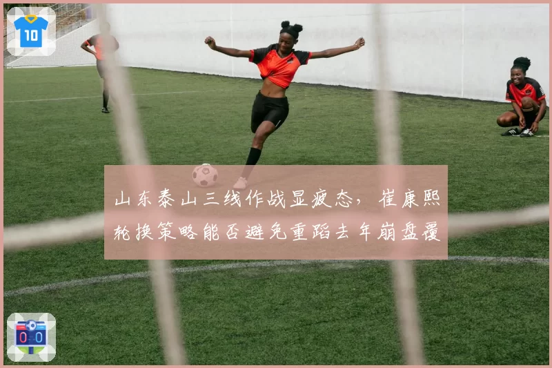 山东泰山三线作战显疲态,崔康熙轮换策略能否避免重蹈去年崩盘覆辙?