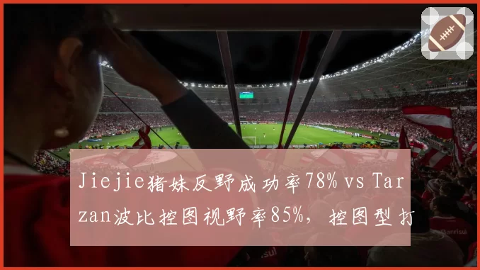 Jiejie猪妹反野成功率78% vs Tarzan波比控图视野率85%，控图型打野数据解读
