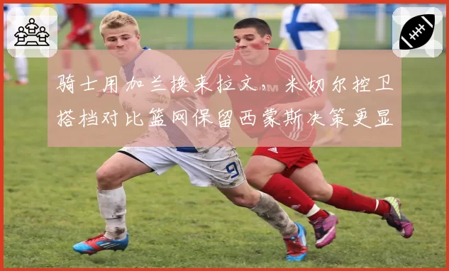 骑士用加兰换来拉文，米切尔控卫搭档对比篮网保留西蒙斯决策更显奇怪