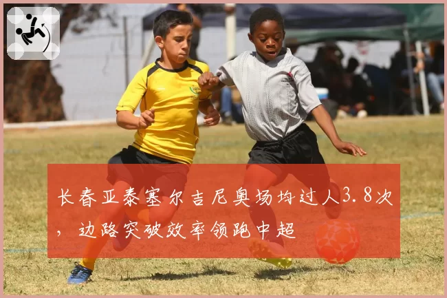 长春亚泰塞尔吉尼奥场均过人3.8次，边路突破效率领跑中超