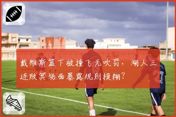 戴维斯篮下被撞飞无吹罚，湖人三连败冥场面暴露规则模糊？