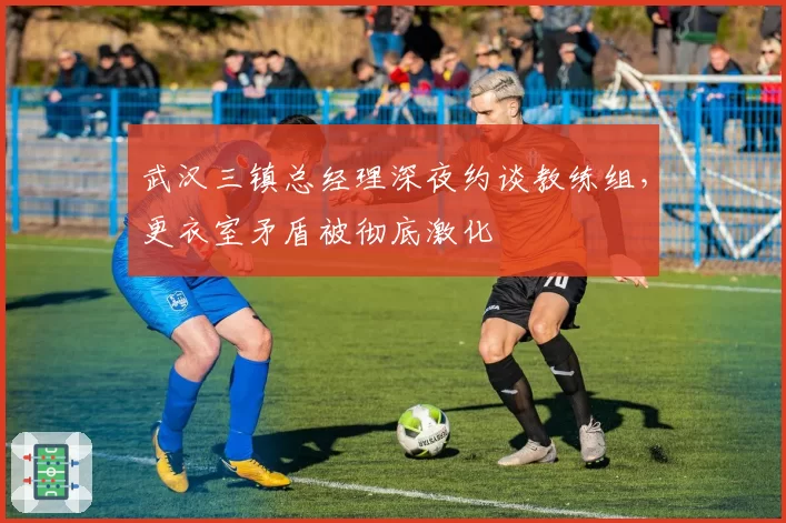 武汉三镇总经理深夜约谈教练组，更衣室矛盾被彻底激化