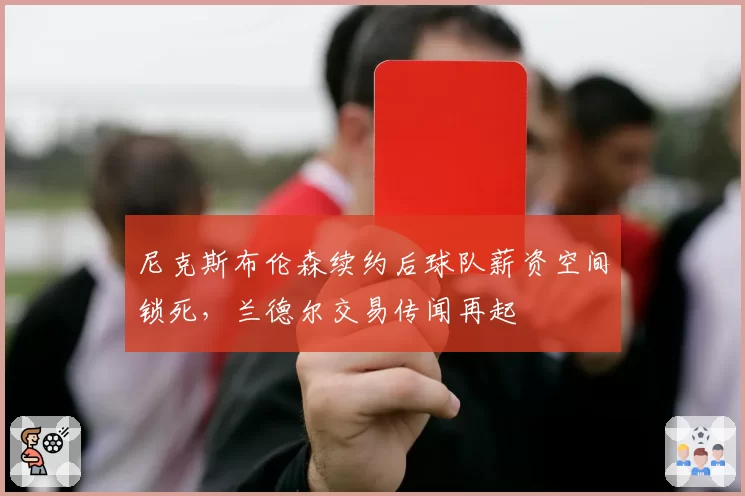 尼克斯布伦森续约后球队薪资空间锁死,兰德尔交易传闻再起
