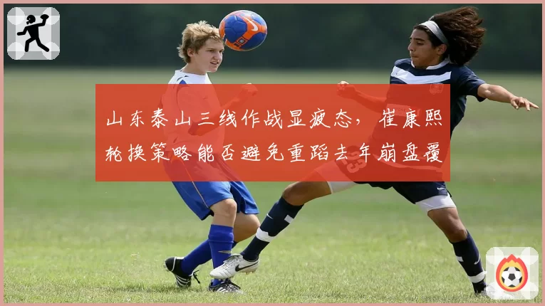 山东泰山三线作战显疲态,崔康熙轮换策略能否避免重蹈去年崩盘覆辙?