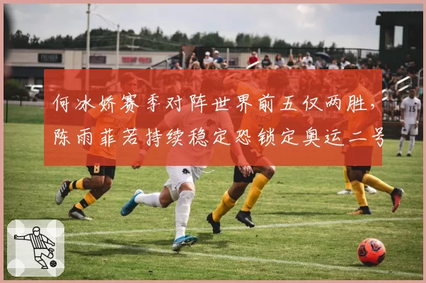 何冰娇赛季对阵世界前五仅两胜,陈雨菲若持续稳定恐锁定奥运二号种子
