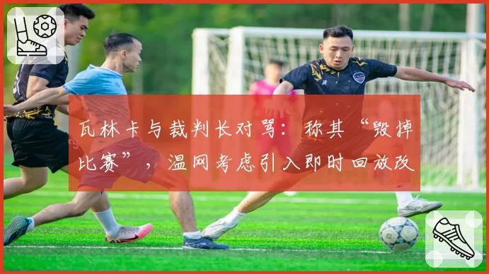 瓦林卡与裁判长对骂：称其“毁掉比赛”，温网考虑引入即时回放改革