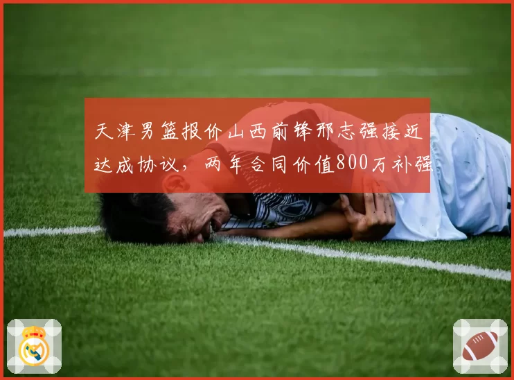 天津男篮报价山西前锋邢志强接近达成协议，两年合同价值800万补强四号位