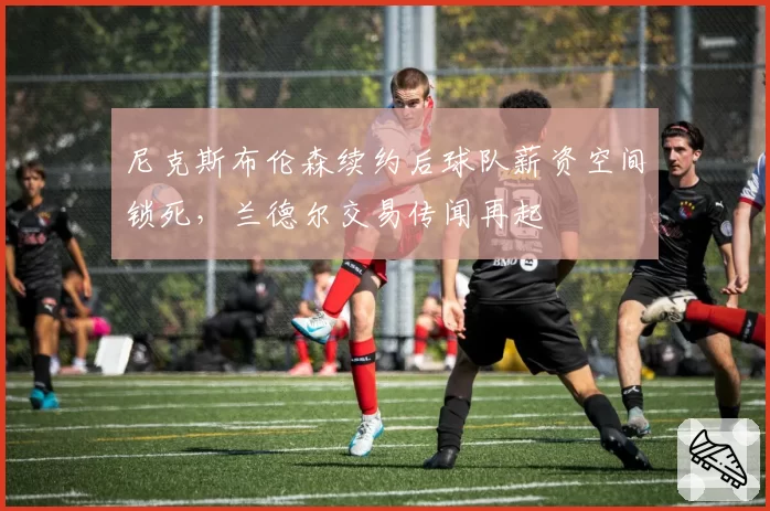 尼克斯布伦森续约后球队薪资空间锁死，兰德尔交易传闻再起