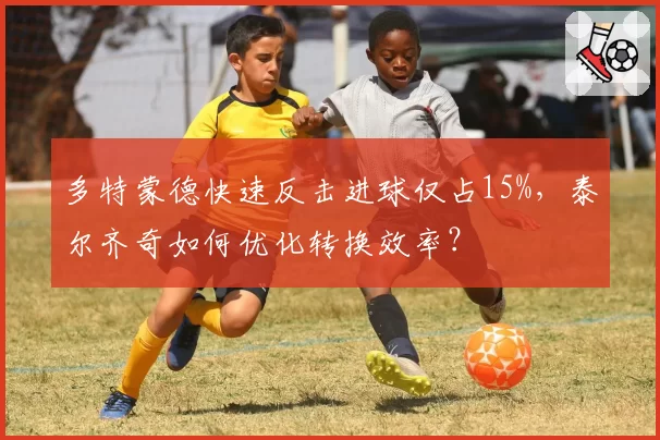 多特蒙德快速反击进球仅占15%,泰尔齐奇如何优化转换效率?