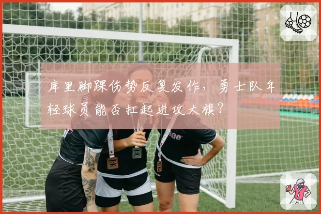 库里脚踝伤势反复发作,勇士队年轻球员能否扛起进攻大旗?