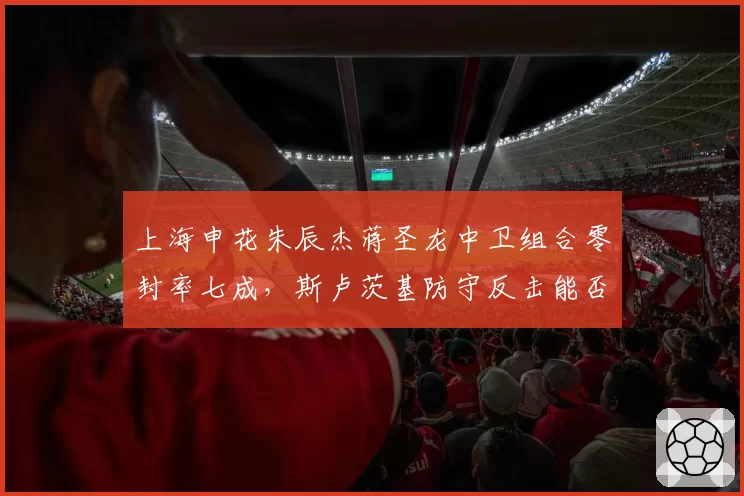 上海申花朱辰杰蒋圣龙中卫组合零封率七成，斯卢茨基防守反击能否稳居前三？