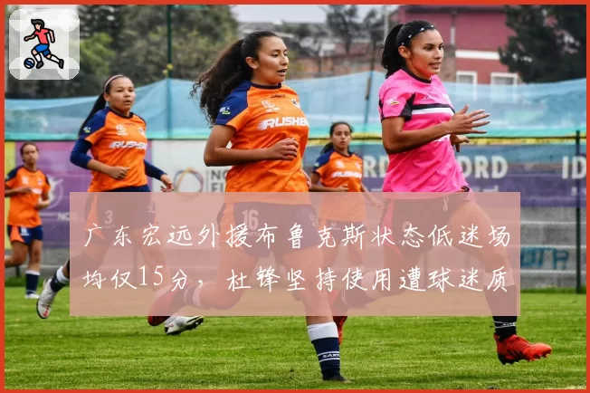 广东宏远外援布鲁克斯状态低迷场均仅15分,杜锋坚持使用遭球迷质疑任人唯亲