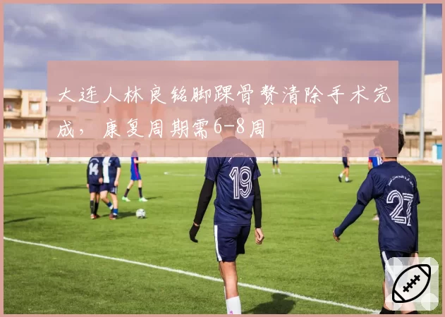 大连人林良铭脚踝骨赘清除手术完成,康复周期需6-8周