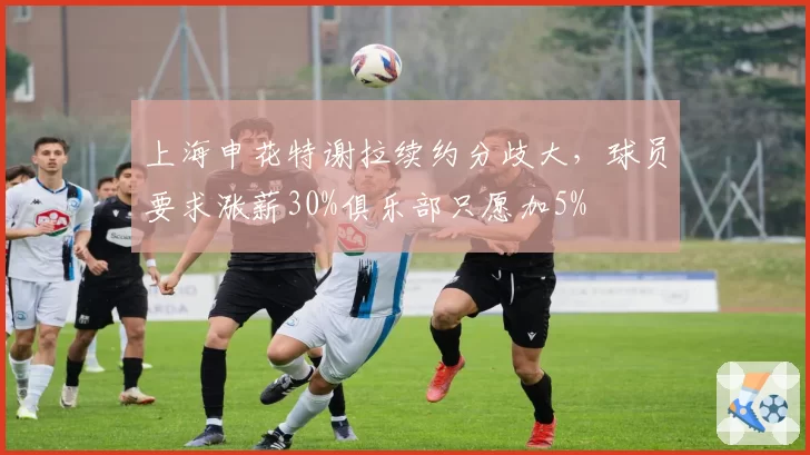 上海申花特谢拉续约分歧大，球员要求涨薪30%俱乐部只愿加5%