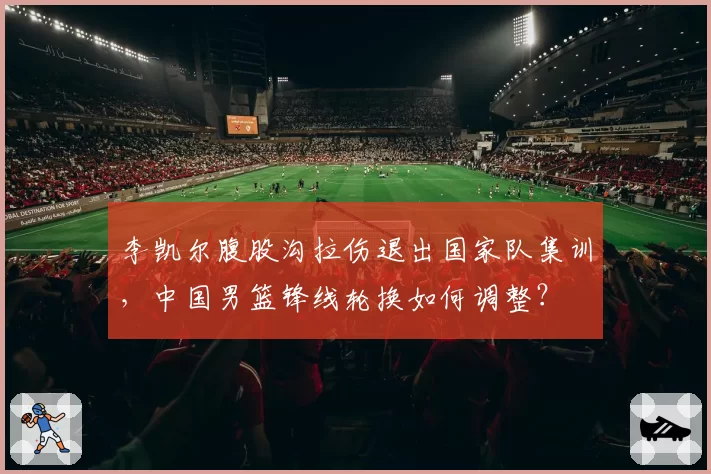 李凯尔腹股沟拉伤退出国家队集训,中国男篮锋线轮换如何调整?