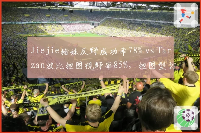 Jiejie猪妹反野成功率78% vs Tarzan波比控图视野率85%,控图型打野数据解读