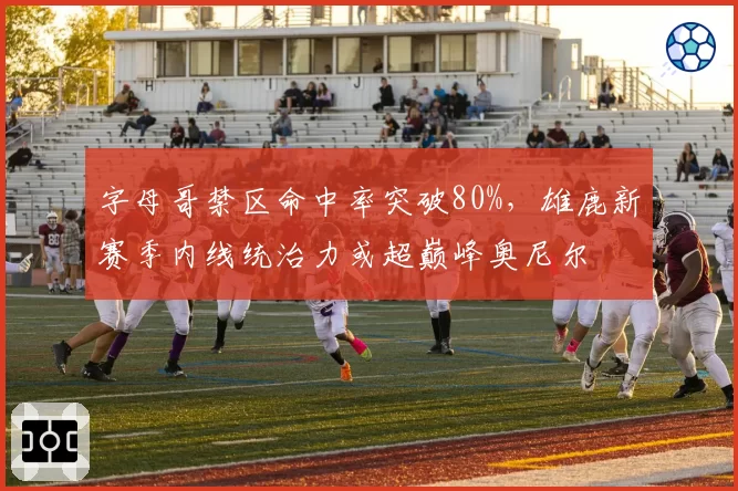字母哥禁区命中率突破80%，雄鹿新赛季内线统治力或超巅峰奥尼尔