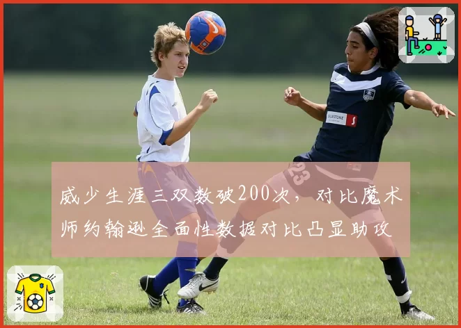 威少生涯三双数破200次，对比魔术师约翰逊全面性数据对比凸显助攻短板