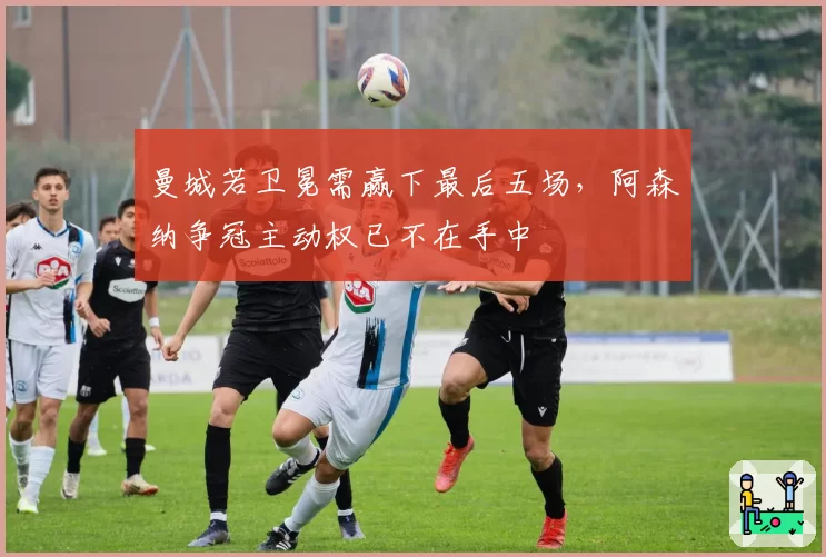 曼城若卫冕需赢下最后五场，阿森纳争冠主动权已不在手中