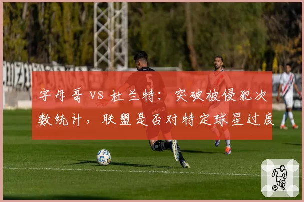 字母哥 vs 杜兰特:突破被侵犯次数统计,联盟是否对特定球星过度保护?