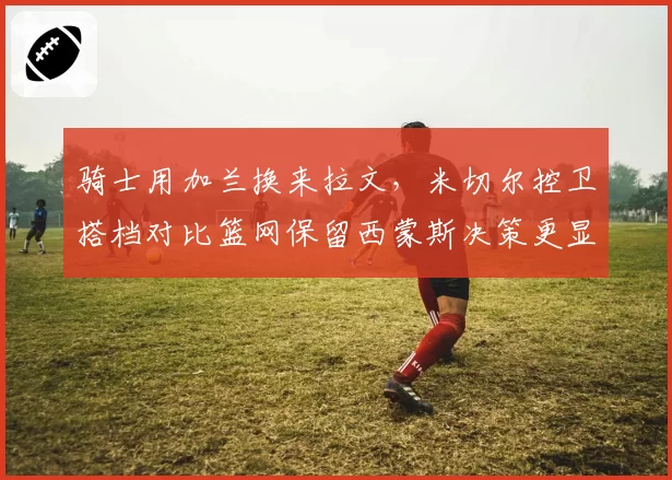 骑士用加兰换来拉文，米切尔控卫搭档对比篮网保留西蒙斯决策更显奇怪