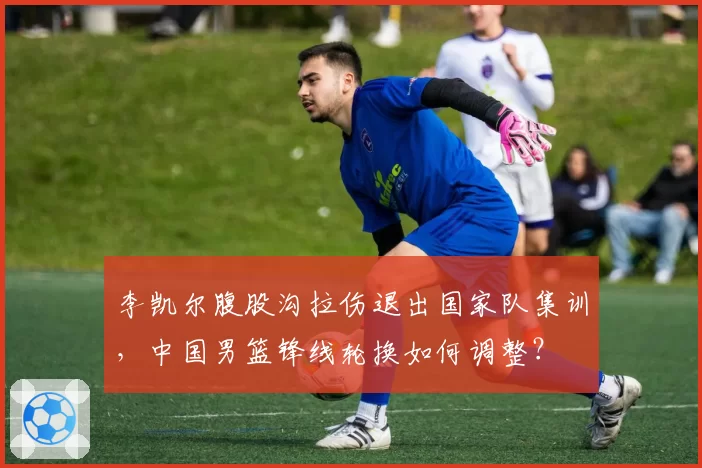 李凯尔腹股沟拉伤退出国家队集训,中国男篮锋线轮换如何调整?