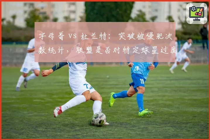字母哥 vs 杜兰特:突破被侵犯次数统计,联盟是否对特定球星过度保护?