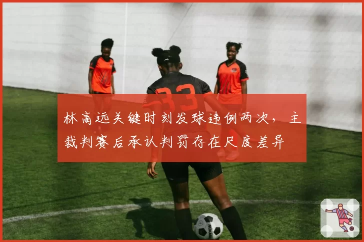 林高远关键时刻发球违例两次，主裁判赛后承认判罚存在尺度差异