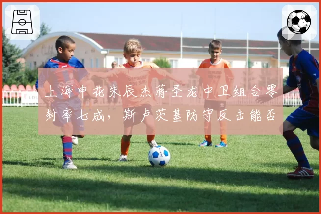 上海申花朱辰杰蒋圣龙中卫组合零封率七成,斯卢茨基防守反击能否稳居前三?