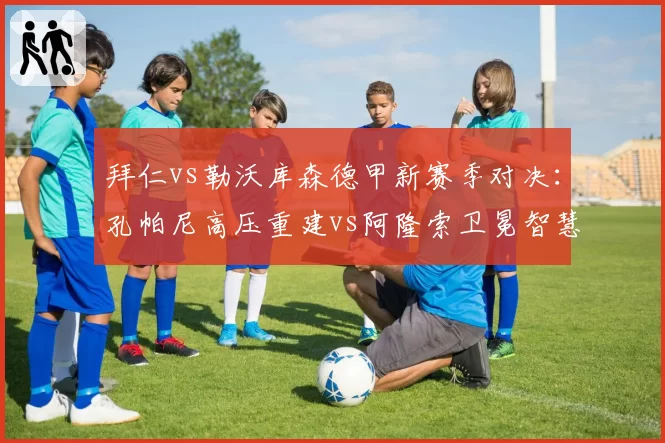 拜仁vs勒沃库森德甲新赛季对决:孔帕尼高压重建vs阿隆索卫冕智慧,少帅博弈