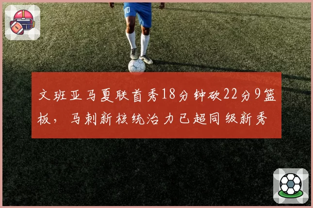 文班亚马夏联首秀18分钟砍22分9篮板，马刺新核统治力已超同级新秀？